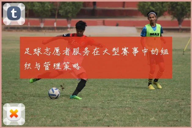 足球志愿者服务在大型赛事中的组织与管理策略